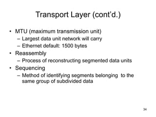Transport Layer (cont’d.) MTU (maximum transmission unit) Largest data unit network will carry Ethernet default: 1500 bytes Reassembly Process of reconstructing segmented data units Sequencing Method of identifying segments belonging  to the same group of subdivided data 