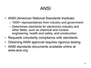 ANSI ANSI (American National Standards Institute) 1000+ representatives from industry and government Determines standards for electronics industry and other fields, such as chemical and nuclear engineering, health and safety, and construction.  Requests voluntarily compliance with standards Obtaining ANSI approval requires rigorous testing ANSI standards documents available online at www.ansi.org 