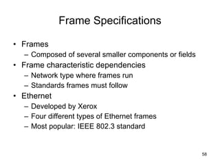 Frame Specifications Frames Composed of several smaller components or fields Frame characteristic dependencies Network type where frames run Standards frames must follow Ethernet Developed by Xerox Four different types of Ethernet frames Most popular: IEEE 802.3 standard 