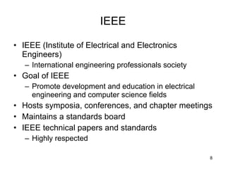 IEEE IEEE (Institute of Electrical and Electronics Engineers) International engineering professionals society Goal of IEEE Promote development and education in electrical engineering and computer science fields Hosts symposia, conferences, and chapter meetings Maintains a standards board IEEE technical papers and standards Highly respected 