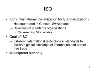 ISO ISO (International Organization for Standardization) Headquartered in Geneva, Switzerland Collection of standards organizations Representing 57 countries Goal of ISO  Establish international technological standards to facilitate global exchange of information and barrier free trade Widespread authority 
