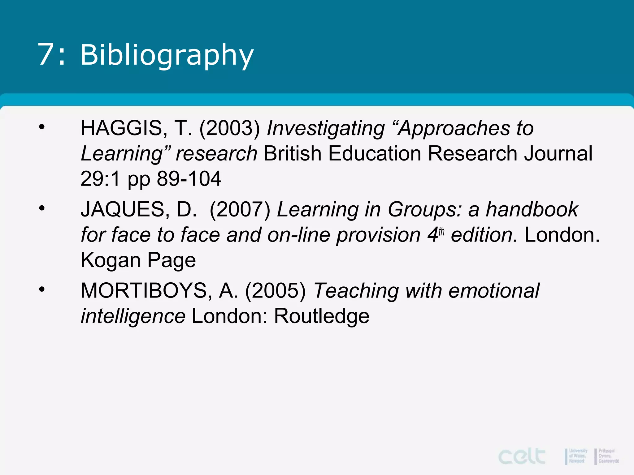 7: Bibliography
• HAGGIS, T. (2003) Investigating “Approaches to
Learning” research British Education Research Journal
29:1 pp 89-104
• JAQUES, D. (2007) Learning in Groups: a handbook
for face to face and on-line provision 4th
edition. London.
Kogan Page
• MORTIBOYS, A. (2005) Teaching with emotional
intelligence London: Routledge
 