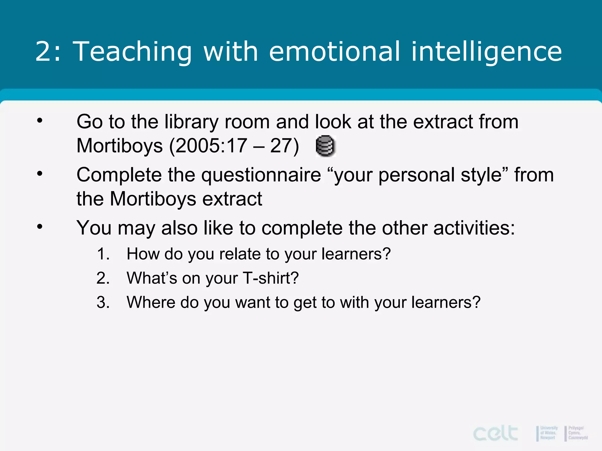2: Teaching with emotional intelligence
• Go to the library room and look at the extract from
Mortiboys (2005:17 – 27)
• Complete the questionnaire “your personal style” from
the Mortiboys extract
• You may also like to complete the other activities:
1. How do you relate to your learners?
2. What’s on your T-shirt?
3. Where do you want to get to with your learners?
 