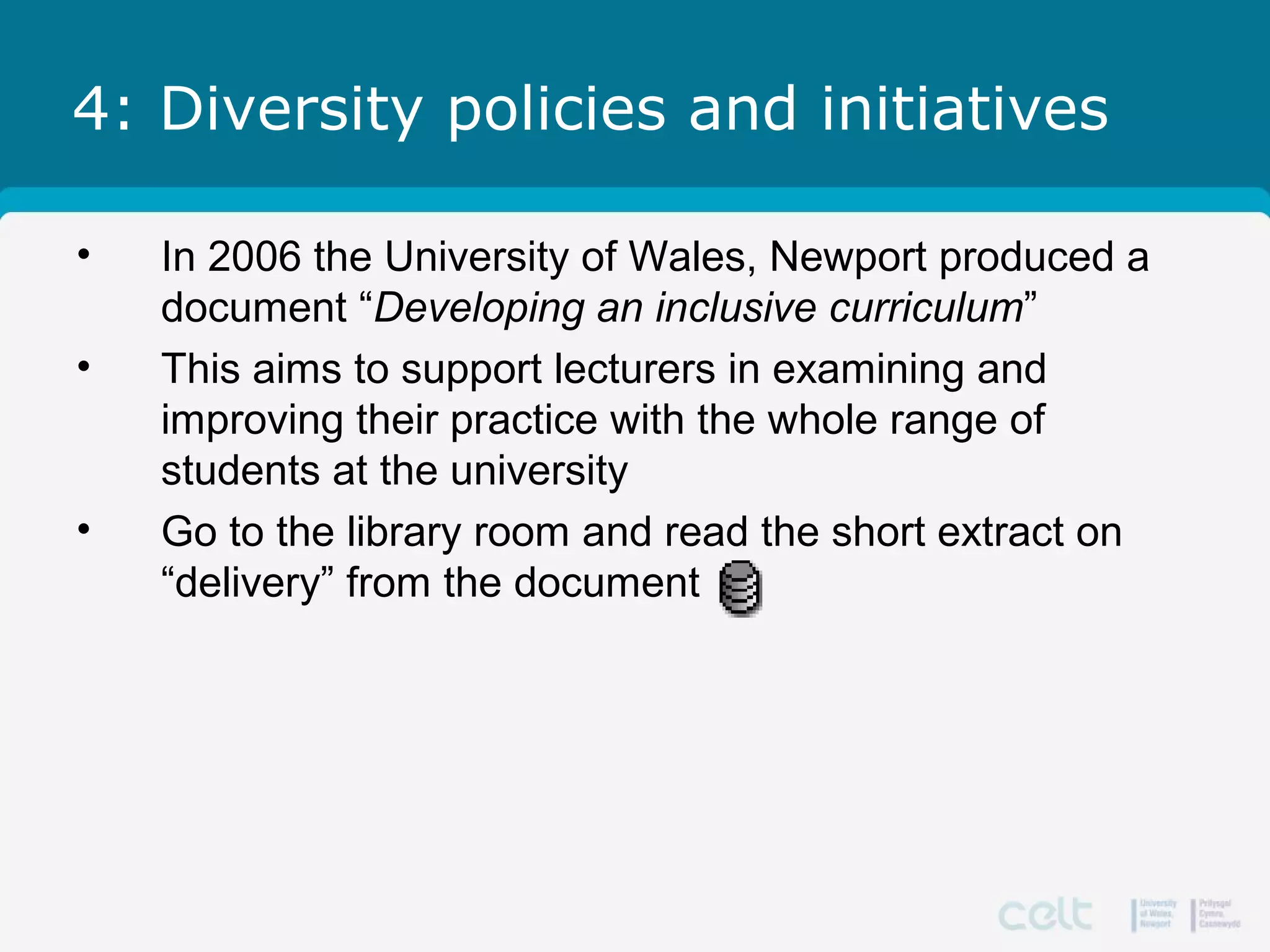 4: Diversity policies and initiatives
• In 2006 the University of Wales, Newport produced a
document “Developing an inclusive curriculum”
• This aims to support lecturers in examining and
improving their practice with the whole range of
students at the university
• Go to the library room and read the short extract on
“delivery” from the document
 