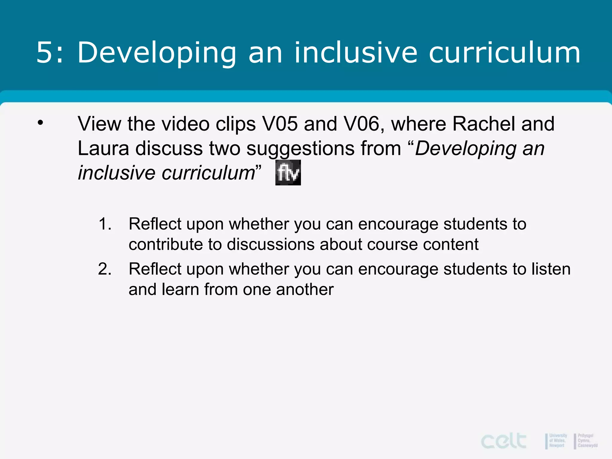 5: Developing an inclusive curriculum
• View the video clips V05 and V06, where Rachel and
Laura discuss two suggestions from “Developing an
inclusive curriculum”
1. Reflect upon whether you can encourage students to
contribute to discussions about course content
2. Reflect upon whether you can encourage students to listen
and learn from one another
 