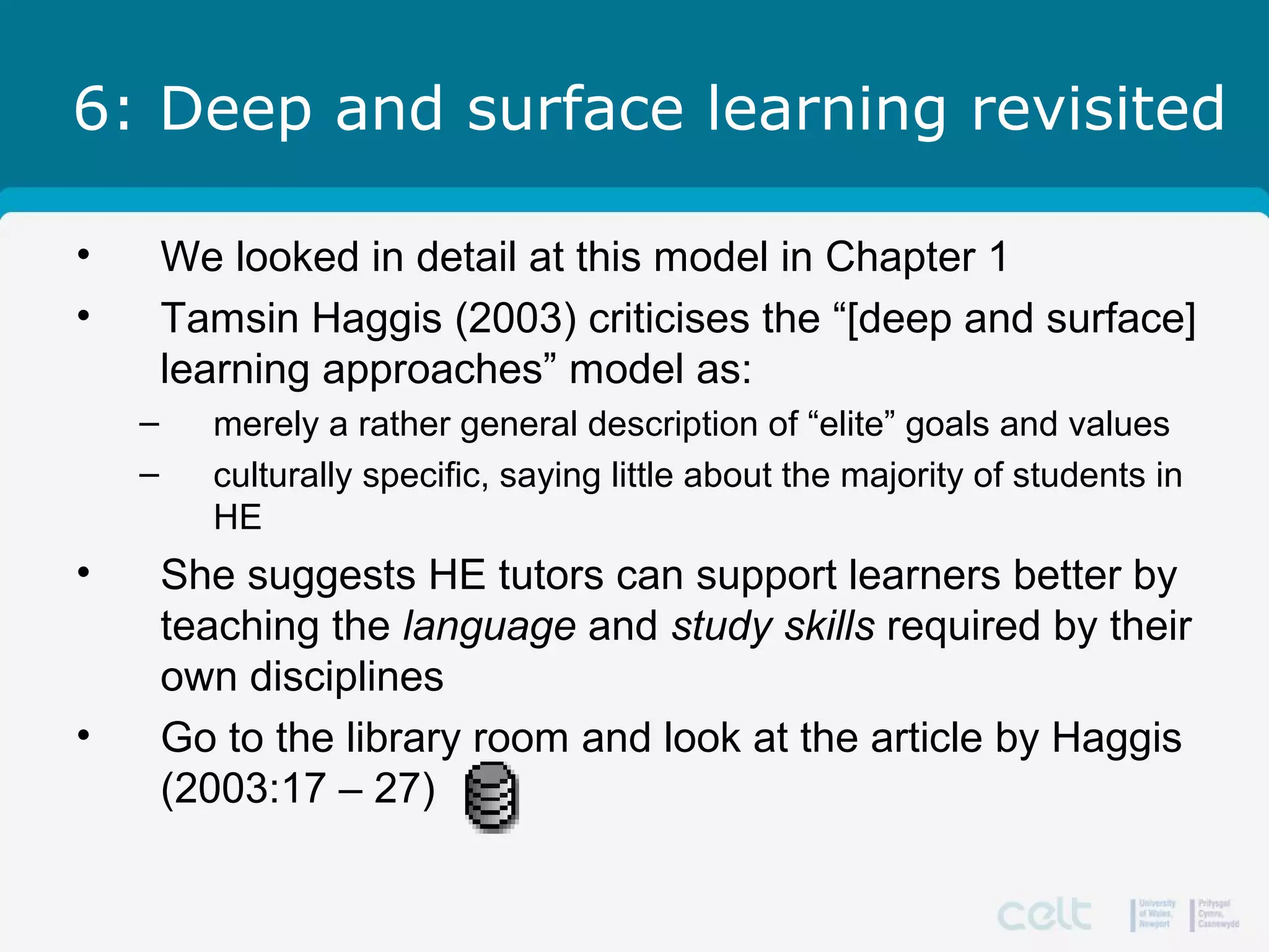 6: Deep and surface learning revisited
• We looked in detail at this model in Chapter 1
• Tamsin Haggis (2003) criticises the “[deep and surface]
learning approaches” model as:
– merely a rather general description of “elite” goals and values
– culturally specific, saying little about the majority of students in
HE
• She suggests HE tutors can support learners better by
teaching the language and study skills required by their
own disciplines
• Go to the library room and look at the article by Haggis
(2003:17 – 27)
 