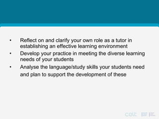 1: Chapter objectives
• Reflect on and clarify your own role as a tutor in
establishing an effective learning environment
• Develop your practice in meeting the diverse learning
needs of your students
• Analyse the language/study skills your students need
and plan to support the development of these
 