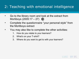 2: Teaching with emotional intelligence
• Go to the library room and look at the extract from
Mortiboys (2005:17 – 27)
• Complete the questionnaire “your personal style” from
the Mortiboys extract
• You may also like to complete the other activities:
1. How do you relate to your learners?
2. What’s on your T-shirt?
3. Where do you want to get to with your learners?
 