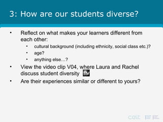 3: How are our students diverse?
• Reflect on what makes your learners different from
each other:
• cultural background (including ethnicity, social class etc.)?
• age?
• anything else…?
• View the video clip V04, where Laura and Rachel
discuss student diversity
• Are their experiences similar or different to yours?
 