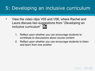 5: Developing an inclusive curriculum
• View the video clips V05 and V06, where Rachel and
Laura discuss two suggestions from “Developing an
inclusive curriculum”
1. Reflect upon whether you can encourage students to
contribute to discussions about course content
2. Reflect upon whether you can encourage students to listen
and learn from one another
 