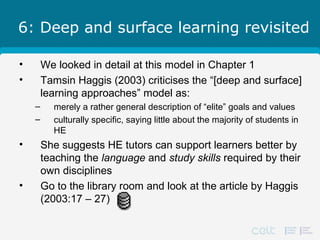 6: Deep and surface learning revisited
• We looked in detail at this model in Chapter 1
• Tamsin Haggis (2003) criticises the “[deep and surface]
learning approaches” model as:
– merely a rather general description of “elite” goals and values
– culturally specific, saying little about the majority of students in
HE
• She suggests HE tutors can support learners better by
teaching the language and study skills required by their
own disciplines
• Go to the library room and look at the article by Haggis
(2003:17 – 27)
 