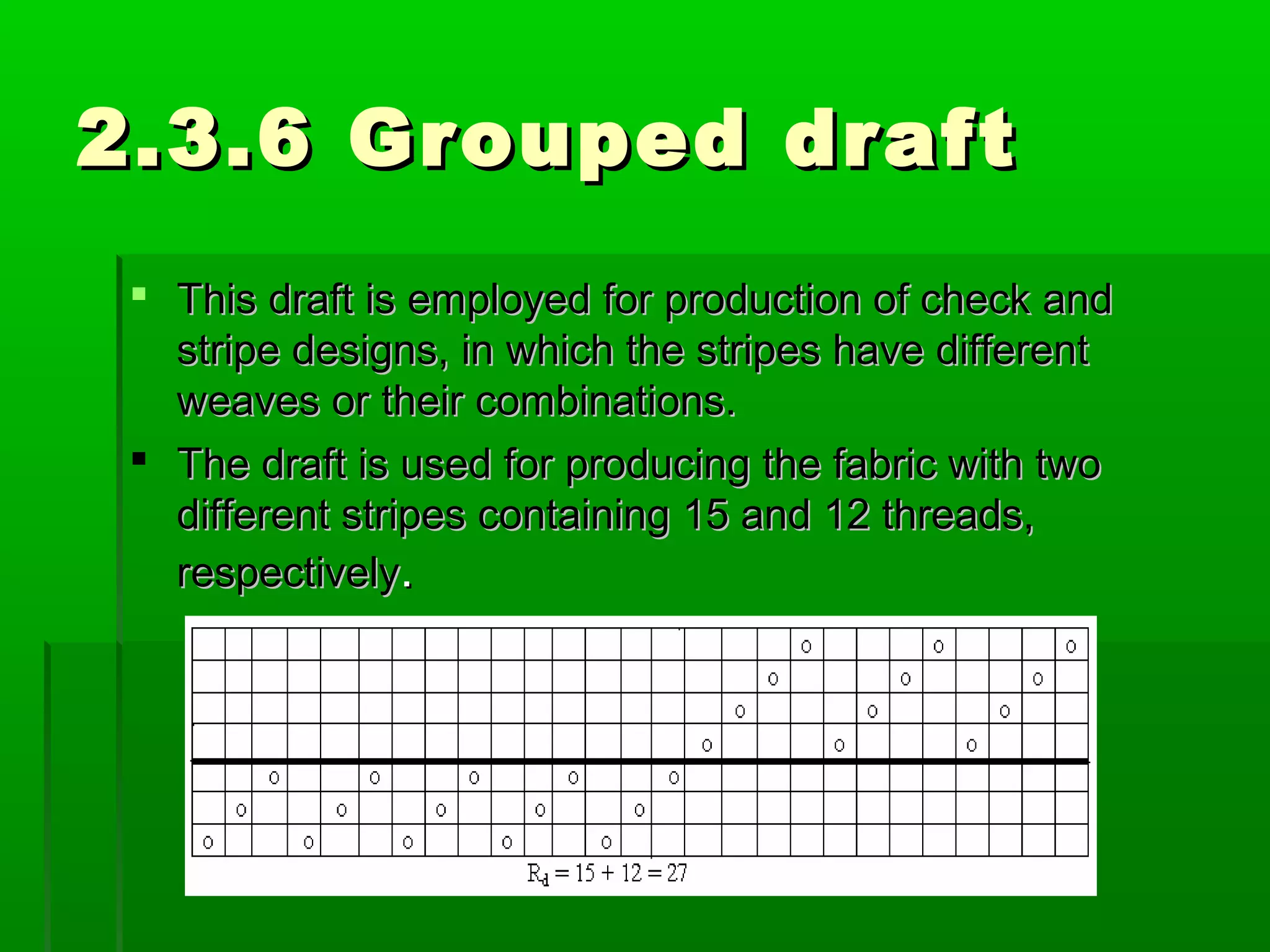 2.3.6 Grouped draft2.3.6 Grouped draft
 This draft is employed for production of check andThis draft is employed for production of check and
stripe designs, in which the stripes have differentstripe designs, in which the stripes have different
weaves or their combinations.weaves or their combinations.
 The draft is used for producing the fabric with twoThe draft is used for producing the fabric with two
different stripes containing 15 and 12 threads,different stripes containing 15 and 12 threads,
respectivelyrespectively..
 