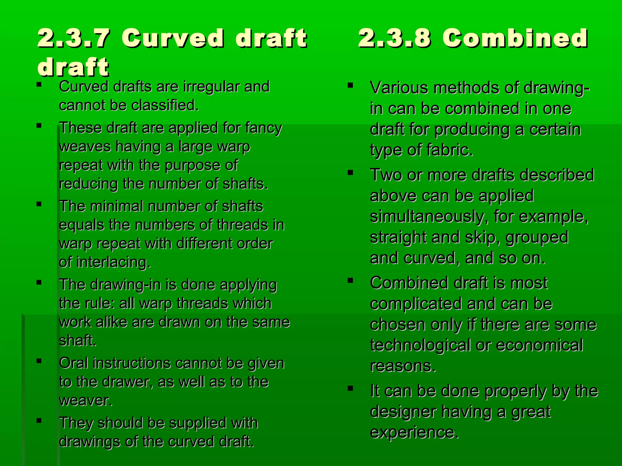 2.3.7 Curved draft 2.3.8 Combined2.3.7 Curved draft 2.3.8 Combined
draftdraft
 Curved drafts are irregular andCurved drafts are irregular and
cannot be classified.cannot be classified.
 These draft are applied for fancyThese draft are applied for fancy
weaves having a large warpweaves having a large warp
repeat with the purpose ofrepeat with the purpose of
reducing the number of shafts.reducing the number of shafts.
 The minimal number of shaftsThe minimal number of shafts
equals the numbers of threads inequals the numbers of threads in
warp repeat with different orderwarp repeat with different order
of interlacing.of interlacing.
 The drawing-in is done applyingThe drawing-in is done applying
the rule: all warp threads whichthe rule: all warp threads which
work alike are drawn on the samework alike are drawn on the same
shaft.shaft.
 Oral instructions cannot be givenOral instructions cannot be given
to the drawer, as well as to theto the drawer, as well as to the
weaver.weaver.
 They should be supplied withThey should be supplied with
drawings of the curved draft.drawings of the curved draft.
 Various methods of drawing-Various methods of drawing-
in can be combined in onein can be combined in one
draft for producing a certaindraft for producing a certain
type of fabric.type of fabric.
 Two or more drafts describedTwo or more drafts described
above can be appliedabove can be applied
simultaneously, for example,simultaneously, for example,
straight and skip, groupedstraight and skip, grouped
and curved, and so on.and curved, and so on.
 Combined draft is mostCombined draft is most
complicated and can becomplicated and can be
chosen only if there are somechosen only if there are some
technological or economicaltechnological or economical
reasons.reasons.
 It can be done properly by theIt can be done properly by the
designer having a greatdesigner having a great
experience.experience.
 