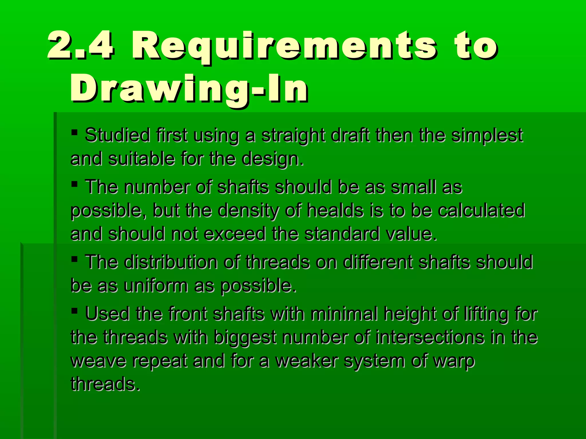 2.4 Requirements to2.4 Requirements to
Drawing-InDrawing-In
 Studied first using a straight draft then the simplestStudied first using a straight draft then the simplest
and suitable for the design.and suitable for the design.
 The number of shafts should be as small asThe number of shafts should be as small as
possible, but the density of healds is to be calculatedpossible, but the density of healds is to be calculated
and should not exceed the standard value.and should not exceed the standard value.
 The distribution of threads on different shafts shouldThe distribution of threads on different shafts should
be as uniform as possible.be as uniform as possible.
 Used the front shafts with minimal height of lifting forUsed the front shafts with minimal height of lifting for
the threads with biggest number of intersections in thethe threads with biggest number of intersections in the
weave repeat and for a weaker system of warpweave repeat and for a weaker system of warp
threads.threads.
 