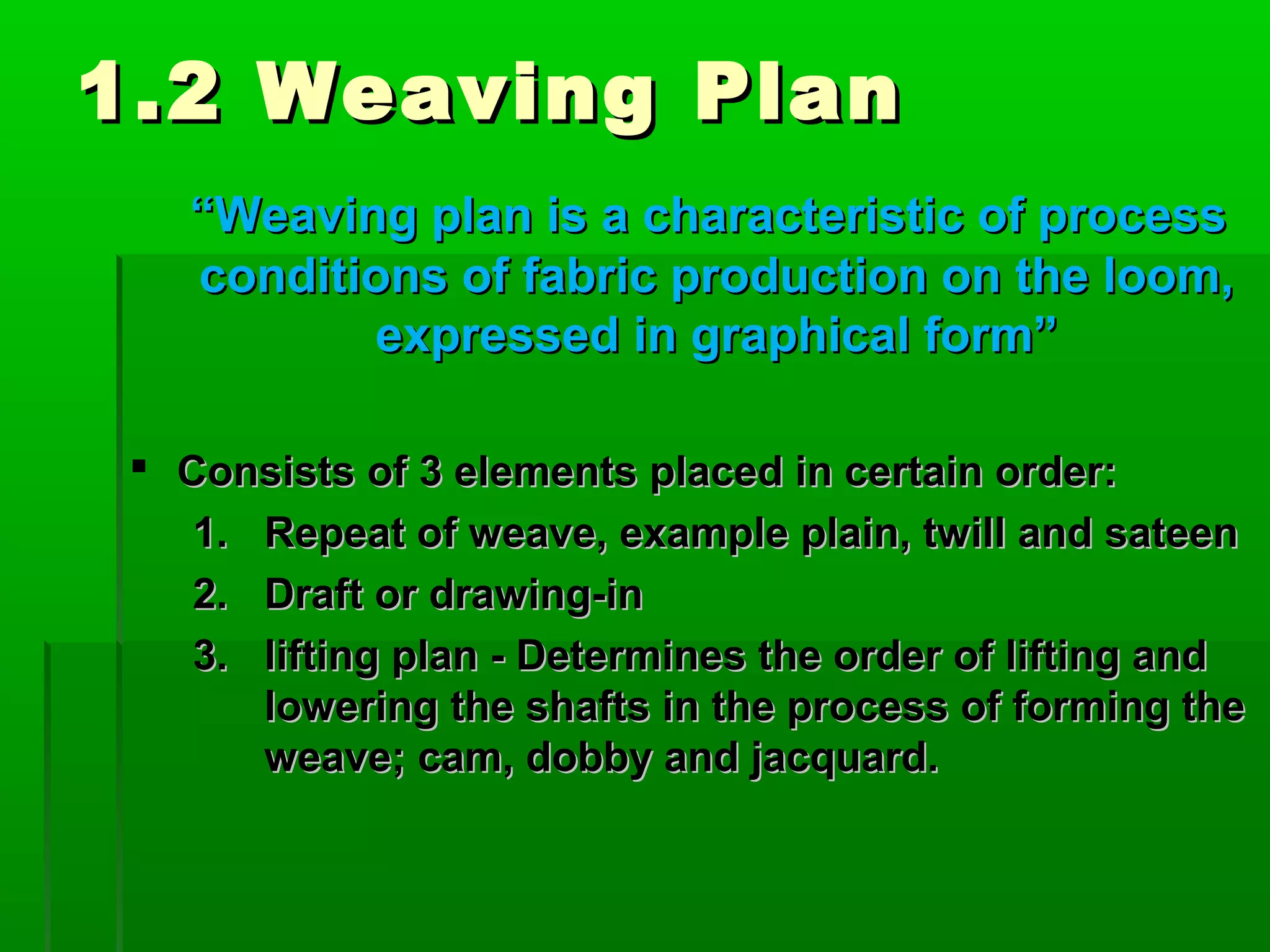 1.2 Weaving Plan1.2 Weaving Plan
““Weaving plan is a characteristic of processWeaving plan is a characteristic of process
conditions of fabric production on the loom,conditions of fabric production on the loom,
expressed in graphical form”expressed in graphical form”
 Consists of 3 elements placed in certain order:Consists of 3 elements placed in certain order:
1.1. Repeat of weave, example plain, twill and sateenRepeat of weave, example plain, twill and sateen
2.2. Draft or drawing-inDraft or drawing-in
3.3. lifting plan - Determines the order of lifting andlifting plan - Determines the order of lifting and
lowering the shafts in the process of forming thelowering the shafts in the process of forming the
weave; cam, dobby and jacquard.weave; cam, dobby and jacquard.
 