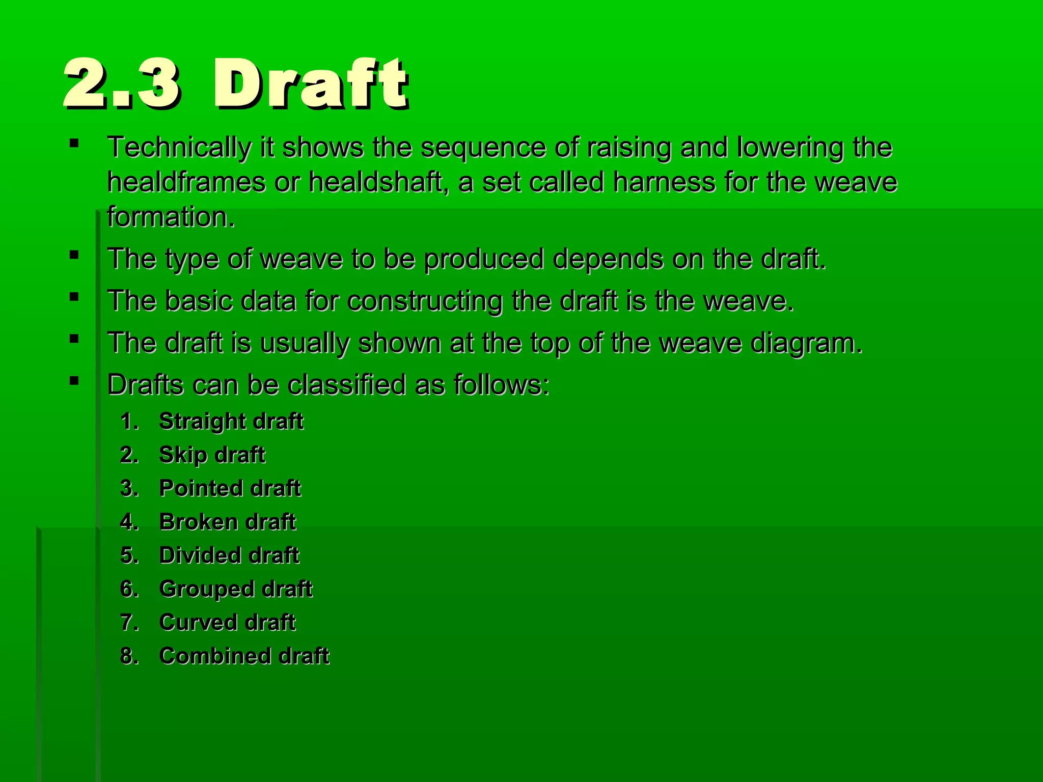 2.3 Draft2.3 Draft
 Technically it shows the sequence of raising and lowering theTechnically it shows the sequence of raising and lowering the
healdframes or healdshaft, a set called harness for the weavehealdframes or healdshaft, a set called harness for the weave
formation.formation.
 The type of weave to be produced depends on the draft.The type of weave to be produced depends on the draft.
 The basic data for constructing the draft is the weave.The basic data for constructing the draft is the weave.
 The draft is usually shown at the top of the weave diagram.The draft is usually shown at the top of the weave diagram.
 Drafts can be classified as follows:Drafts can be classified as follows:
1.1. Straight draftStraight draft
2.2. Skip draftSkip draft
3.3. Pointed draftPointed draft
4.4. Broken draftBroken draft
5.5. Divided draftDivided draft
6.6. Grouped draftGrouped draft
7.7. Curved draftCurved draft
8.8. Combined draftCombined draft
 