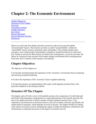 Chapter 2: The Economic Environment<br />Chapter ObjectivesStructure Of The ChapterOverviewThe global economyChapter SummaryKey TermsReview QuestionsReview Question AnswersReferences <br />Much was said in the first chapter about the necessity to take into account the global quot;
environmentalquot;
 factors. These factors are those so called quot;
uncontrollablesquot;
, unlike the quot;
controllablequot;
 factors of price, promotion, place and product. They include market tastes, economic, socio cultural, legal, technological, competitive and political factors to name but a few. Failure to account for these factors can lead to dire consequences. As can be seen later, the failure by Tanzania to take account of the market changes and demand shift to polypopylenes from sisal, led to a demise in that country's sisal industry.<br />Chapter Objectives<br />The objectives of this chapter are: <br /> To describe and demonstrate the importance of the quot;
economicquot;
 environment factor in planning and carrying out global marketing <br /> To show the importance of the quot;
economicquot;
 factor in global marketing <br /> To describe and give an understanding of the major world regional economic blocs with particular emphasis on developing countries<br />Structure Of The Chapter<br />The chapter starts off with a review of the global economy, the composition of world trade and the World Trade Institutions. Regionalism is a major phenomenon of the late 80s and early 90s and so the chapter describes in detail a number of major regional economic blocs. Very important in any discussion on economic factors is the size of market, and more specifically, the market ability to purchase, which depends on levels of income. The chapter finishes by looking at the nature of economic activity including the stages of market development, urbanisation and infrastructure as important precursors to the degree of economic activity. <br />Note that a comprehensive case study covering the quot;
environmentalquot;
 aspects of global marketing occurs at the end of chapter four.<br />Overview<br />In the past fifty years the global economy has changed rapidly. Particularly marked has been the development of world economic integration and standardised products. Coca Cola, Nissan and Marlboro cigarettes are examples of products which serve nearly every market. Generally there have been four major changes: <br /> capital movements rather than trade have become the driving force of the global economy <br /> production has become quot;
uncoupledquot;
 from employment <br /> primary products have become quot;
uncoupledquot;
 from the industrial economy and, <br /> the world economy is in control - individual nations are not, despite the large world economic share of the USA and Japan.<br />Taking each of these changes in turn, world trade is about some US$ 3 trillion, however, capital movements are much higher. The London Eurodollar market is worth about US$ 75 trillion per annum and foreign exchange transactions are US$ 35 trillion per annum. <br />Another change is the decoupling of employment from production. Employment is in decline whilst manufacturing output is growing or remaining static at 20-25% of GNP. Sectors such as agriculture, are achieving higher productivity through mechanisation but this is at the expense of employment. <br />Still another change is the decoupling of the primary product market from the industrial economy. Many commodity prices have collapsed, for example tea, yet industrial economies have been relatively affected. Unfortunately the prime producers have been dramatically affected. <br />Finally, the most significant change is the change of focus from domestic to the world economy as the chief economic unit. This has been grasped by Japan and Germany, but not really by the USA, or Africa. These factors have repercussions on exporting by developing countries. Firstly with developing countries' emphasis on the export of primary products, they are at the mercy of world supply and demand movements, with the resultant fluctuations in prices. Depressed world market prices can have a deleterious effect on developing economies. Secondly the rapid globalisation and focus away from domestic economies has created global competition and in turn, this has pushed up quality. Generally speaking, unless developing countries can break into non-comittally based products they are being further left behind in the global economic stakes. However positively, whilst developed worlds concentrate on industrial and service products it leaves opportunities for developing countries to export more food based products.<br />The global economy<br />The development of the global economy can be traced back many hundreds of years when traders from the east and west came together to exchange goods. However, the growth of the modern global economy is marked by a number of features as follows: <br />The legacy of mercantilism 1500-1750 <br />The prevalent wisdom was one of nationalism, that is, that one nation prospered at the expense of another. Nations like the UK, Netherlands and later France and Germany, with powerful navies which ruled the waves in the West, and the traders of the East, dominated that area. Over time, nationalism gave way to bullionism, where gold and silver, rather than other raw materials, became the basis of wealth. Still later, domination took another form, where countries were believed to be powerful if they had a favourable balance of trade - an excess of exports over imports. Mercantilism died with the development of the United Nations (UN) and the General Agreement on Tariffs and Trade (GATT), along with Adam Smith's tome on the quot;
Wealth of Nationsquot;
 which advocated market forces as the principal driving force to development and wealth. <br />World trade <br />Economic progress is linked to world trade and those who preach trade restrictions are denying this fact. Countries like the old communist bloc (Russia, East Germany, etc.) have not developed as fast as those with more outward orientation. The same can be said of African nations, where the inability to industrialise and export in volume has locked them into, generally, primary product producers. Economic Structural Adjustment Programmes (ESAP) are supposed to remedy this situation by giveng quot;
command economiesquot;
 a market oriented focus. <br />Another argument concerns whether marketing has relevance to the process of economic development. Less developed countries (LDCs) have traditionally focused on production and domestic income generation. Also, marketing addresses itself to needs and wants and it could be argued that where LDCs' productive capabilities are far less than unsatisfied needs and wants, then marketing is superfluous. However, adopting quot;
marketingquot;
 could lead to the more efficient and effective use of productive and marketing resources and it may be able to focus on current needs and find better solutions. For example, techniques developed in the West for optimising transport resources could well be transferred to effect. Similarly, adopting new methods of marketing may give better results. A good example is the Cold Storage Company of Zimbabwe (CSC). By changing from the current system of marketing cattle (the CSC takes in cattle, at fixed prices and slaughters) to an auction system by description, all actors in the system could benefit. <br />Decisions in product, price, communications and merchandising can stimulate economic development. Changing from fixed price systems to market based pricing could lead to the faster achievement of development objectives (for example quot;
higher incomesquot;
). In current drought conditions in Africa, governments could well benefit from advertising other forms of nutritious food, for example, fish, rather than let the populace be left uninformed and disgruntled about the lack of maize. <br />Composition of world trade <br />Agriculture, minerals, fuels and manufactured goods figure most in world trade. However shifts are occurring (see table 2.1)6. <br />Table 2.1 Shift in commodity trade - % of world trade <br />Product19801985%1988%Agriculture22.5114Minerals14-514Fuel41-3.51Manufactures174.51<br />Interestingly enough, those economies which have divested themselves of agriculture (or made it more efficient) and invested in manufacturing are those which have shown spectacular growth. Table 2.2 compares Zimbabwe with Thailand6. <br />Patterns of trade <br />Most industrialised nations trade with each other. This had led to their continued domination. particularly the USA, Western Europe and Japan which between them have 66% of world GNP and trade. In 1985 industrialised trade to other industrialised countries accounted for 47% of trade, next came developing countries to industrialised (15%), and finally industrialised to developing countries (13%). Political influences can also be seen between trading partners, for example Zimbabwe's trade with China. Marketers need to identify trading patterns between nations and product trading patterns. East-West trade and West to the former communist bloc is likely to grow at the expense of North-South trade. <br />Table 2.2 Structure of production <br />Distribution of GDP % Country GDP $ m Agriculture Industry Manufacturing Services 1970 1992 1970 1992 1970 1992 1970 1992 1970 1992 Zimbabwe 1415 5350 15 22 36 35 21 30 49 43 Thailand 7087 110337 26 12 25 39 16 28 49 49 <br />This pattern is repeated throughout Africa and Asia in general. <br />Comparative costs - comparative advantage <br />As discussed in chapter one, price has been called the immediate basis for international trade - cheaper prices based on different cost structures, especially labour. Countries trade because they produce and export goods in which they enjoy a greater comparative advantage and import goods in which they have a least comparative advantage. A further refinement of this is the international product cycle discussed fully in chapter one. <br />Balance of payments <br />This is the measure of all economic transactions between one nation and another. The balance of payments is made up of the current account, showing trade in goods and services; and the capital account, which shows financial transactions. In 1989, after official transfers, the USA had a US$ 109,242 million deficit on its current account, Japan had a $ 131,400 million surplus, Tanzania a $ 778,5 million deficit and Zimbabwe a $ 2,783 million deficit. <br />The balance of payments account helps marketers select the location of supply for foreign markets and the selection of markets. The capital account may show the nations which have control restrictions and hence be difficult to deal with. In this regard, African nations are generally disadvantaged. <br />Government policy <br />This refers to the government measures and regulations which have a bearing on trade - tariffs, quotas, exchange controls and invisible tariffs. These can cause formidable barriers to marketers and will be dealt with at length later. <br />World Institutions <br />Institutions like GATT and the United Nations Conference on Trade and Development (UNCTAD) have been of help to countries in their development. GATT had over 120 members and associated and accounted for 80% of world trade. Its intention was to create a general system of preferences and negotiate tariffs for members' products on a nondiscriminant basis and provide a forum for consultation. The Kennedy Round of the 1960s was superseded by the Tokyo round of the 1970s and that by the current Uruguay round signed in 1994. <br />UNCTAD furthers the development of emerging nations. It seeks to improve the prices of primary goods exports through commodity agreements. It also established a tariff preference system favouring developing nations. <br />Regionalism <br />Regionalism is a major and important trade development. Some regional groupings have either market (EU) or command (China) or mixed economies (former communist countries and The Preferential Trade Area (PTA) and The Southern African Development Community (SADC). With these developments, free trade zones have occurred (all internal barriers abolished) economic unions (the EU), export pricing zones (Mauritius) and other schemes. The major regional economic organisations are: Acuerdo de Cartegna (Andean Group), Association of South East Nations (ASEAN), Asian Pacific Rim countries (APC), Caribbean Community and Common Market (CARICOM), Central American Common Market (Mercado Comùn Centro Americano), Council of Arab Economic Unity, Economic Community of West African States (ECOWAS), the European Union (EU), Latin American Integration Association, Organisation Commune Africane et Mauricienne, Preferential Trade Area (PTA) and the Southern African Development Conference (SADC). A principal collapse has been the Council for Economic Assistance (COMECON) with the disappearance of the communist bloc in Eastern Europe. Of these blocs, the EU (reporting 33% of world trade) and EFTA are very important. To counteract the growing power of the EU, the USA and Canada have entered into an agreement with Mexico as a willing partner and created the North American Free Trade Agreement (NAFTA). <br />These blocs are of various form, power, influence and success. ASEAN is a collaboration of industry and agriculture, PTA in tariffs. SADC and PTA have had historically little impact but are now beginning to grow in importance in view of the normalisation of South Africa. The EU, North American Union and the Pacific Rim Union will pose the greatest power blocs in future years. Many developing countries have entered into trading blocks as a reaction against loss of developed country markets or as a base to build economic integration and markets. <br />The development of trading blocs can bring headaches and advantages to trade. It is worth comparing the European Union, a relatively well developed bloc, with SADC and the PTA which are well developed. SADC and PTA are described in a little detail in appendix one and two of this chapter. <br />The international financial system <br />Global financing operations based on the gold standard gave rise to instability, so Bretton Woods, post World War II, saw the nascence of the International Monetary Fund (IMF) and World Bank. <br />The IMF deals with the International Monetary System. Involved countries joined IMF to establish a par value for other countries in terms of the US dollar and maintain it with +/- one percent of that value. The system fell down because large corporations were holding more funds than banks and so a quot;
floatquot;
 set in. IMF began to fade somewhat. However it still lends, on a short term basis, to countries with payment problems to help them continue trading. <br />The World Bank, or International Bank for Reconstruction and Development (IBRD) deals with international capital. It provides long term capital to aid economic development. Currently it has about US$ 22 billion annually for this operation. The role of the World Bank has often been criticised especially on its conditionalities for loans to Africa in funding structural adjustment and trade liberalisation programmes. However many developing countries require institutional funding to help them with trade and balance payment problems. <br />Other major lenders include the EU and bilateral donors and agencies who have provided money for developmental projects. A principal donor is the United States Agency for International Development (USAID). <br />The United States of America <br />Since the Gulf War of 1991, the USA has played an increasingly important role in the economic affairs of the world. Since that time, itself, and its agency USAID, have increasingly flexed their muscles. However, the balance of economic power in recent years, has shifted towards the Pacific rim, especially Japan and the Asian Tigers. <br />Individual economies <br />Whilst the global factors listed above have aided the development of a world economy, marketers must consider carefully individual economies. A study of these helps answer the questions - how big is the market and what is it like? Currently there are over 200 individual countries in the world. <br />Size of market <br />General indications of market size include population (growth rates and distribution) and income (distribution, per capita, GNP). <br />a) Population: In general, the larger the population, the bigger the market. However there is no correlation between income level and population. China has 2 billion plus people, India 1 billion, Zimbabwe 8 million. However, they do not have the same income per capita as the USA or UK. In 1993 the USA population of 252.2 million, the UK 57.4 million and Africa 400 million, were respectively 6%, 1.5% and 9% of the world's population. However the USA and UK had an infinitely higher GNP per capita income than Africa, US$ 22,520, UK $17,300 and Africa $ 270 respectively (1989). <br />Different countries experience different population growth rates. In the early 90s, the UK had an annual growth rate of 0.1%, the Ivory Coast 6%, and Africa in general, 3% per annum. Low income countries and oil rich countries have the largest growth rates. Growth rates have a dual edge - they are good for sales but bad for world resources. The world population, currently standing at 5 billion is experiencing a rapid growth rate. It is expected to reach 7 billion by the end of the century. The strain on world resources is likely to be very large. The distribution of the population is also important. Different age groups have different needs and population density should mean good market potential, the higher the better. The Netherlands have 1000 persons per square mile, Bangladesh 1,791 but the USA only 65 persons per square mile. However, the USA spends more per capita than Bangladesh <br />b) Income: No one has yet been able to assess accurately the impact of the AIDS pandemic on world population and economic activity. South Africa estimates AIDS will cost South African industry R16.7 billion by the year 2000 (Business Herald - Nov. 24.1994). Suffice to say, unless a cure or prevention is found, it could be serious, especially in Africa and South East Asia, the world's quot;
hot spotsquot;
 <br />Income is the most important variable affecting market potential. Markets are not markets without money to spend. Interestingly, there is an inverse correlation between GNP per capita and income elasticity of demand for food. Asia has a 0.9 income elasticity of demand and the USA 0.16. <br />The distribution of income is very uneven. In Kenya the lowest 20% of the population receive less then 3% of national resource. This bimodal distribution of income means marketers must analyse two economies in a country. Per capita measures have therefore, many limitations. Per capita judges a country's level of economic development and its degree of modernisation and progress in health, education and welfare. Half of the world's population lives with an average per capita income of only US$ 270. Per capita is usually reflected in US dollars and is only valid for comparison if exchange rates are equal. Exchange rates reflect international goods and services in a country but not domestic consumption. <br />Another limitation of per capita measures is the lack of comparability with the figures themselves. The US budget contains food, clothing and shelter. In many of the less developed nations these items may be largely self provided and therefore not reflected in national income tables. Also in the UK, snow equipment is included, and this is not, obviously, in Africa and parts of Asia. Other limitations are that sales of goods are not well correlated with per capita income and if there is great unevenness in income distribution, per capita figures are less meaningful. Product saturation can be equally troublesome in affecting market potential. A vacuum cleaner in the Netherlands has a 95% household penetration rate, but only 7% in Italy. <br />Gross National Product is a better indicator of potential than Gross Domestic Product as GDP includes more than quot;
productquot;
. World GNP figures reveal the concentration of wealth in the three nations, the USA, Japan and Western Europe. Africa trails far behind (see table 2.3)3. <br />However, when evaluating markets it is wise to consider individual product areas. For example, Belgium's GNP is better than India's but India's, consumption of steel is 3 times that of Belgium's. <br />Table 2.3 GDP and GNP of selected countries <br />GDPUS$ bn%of WorldGNPUS$ bn%of WorldUSA567035300029UK90365405Africa32232203<br />The United Nations International Comparison Project (ICP) developed a sophisticated method for measuring total expenditure, which has been used to derive more reliable and directly comparable estimates of per capita income. The World Bank has published a comparison of ICP findings with its own Atlas figures based on the exchange rate conversion. The use of exchange rates tends to distort real income or standard of living measures. <br />The nature of economy <br />More than money makes up an economy's economic environment. Natural resources -raw materials now and in the future are important. If synthetic gold or tobacco were developed or, in the case of the latter, became unfashionable, Zimbabwe's economy would be ruined. <br />Topography may produce two, three or more submarkets in a country. Zambia, for example, has quot;
ruralquot;
 and quot;
urbanquot;
 areas with different needs and wants. <br />Extremes of climate - like the Southern African drought in 1992 can devastate economies and derail any economic development plans and exports. Simply, products are not available to export, because they are being consumed by the domestic economy. <br />The nature of economic activity <br />Economic activity is often correlated to the type of economic activity. Various methods have been derived to classify economies. These are: <br />Stages of market development <br />Global markets are at different stages of development which can be divided into five categories based on the criterion of gross national product per capita. <br />i) Preindustrial countries - incomes less than US$ 400 GNP per capita. Limited industrialisation, low literacy rates, high birth rates, heavy reliance on foreign aid, political instability. Parts of Sub-Saharan Africa. Little market potential. <br />ii) Less developed countries - per capita between US$ 401 and US$ 1,635. Early stages of industrialisation, growing domestic market, mature product markets, increasing competitive threat. <br />iii) Developing countries - per capita income between US$ 1,636 and US $ 5,500. Decrease in percentage of agricultural workers, industrialisation, rising wages, high literacy rates, lower wage rates than developed countries, formidable competitors. <br />iv) Industrialised countries - per capita income between US$ 5,501 and US$ 10,000. Moving towards post industrialisation, high standard of living. <br />v) Advanced countries - per capita income in excess of US$ 10,000. Post industrialisation, information processors, knowledge based, less machine based. Product opportunities are in new products, innovations and raw materials plus fresh foods.<br />The World Bank classification <br />The World Bank has drawn up a classification of economies based on GNP per capita. <br />i) Low income economies, China and India, other low-income-GNP per capita income of between US$ 675 or less, 41 nations including Tanzania, Kenya, Zambia and Malawi. <br />ii) Middle income economies, lower middle income, GNP per capita of between US$ 676 and US$ 2,695, 40 nations including Zimbabwe, Mexico and Thailand. <br />iii) Upper middle income, GNP per capita of between US$ 2,676 and US$ 8,355, 17 nations including Brazil, Portugal and Greece. <br />iv) High income economies, OECD members and others, GNP per capita of between US$ 8,356 or more, 24 nations including UK and the USA. <br />v) Other economies - communist bloc.<br />Mozambique and Switzerland are the two extreme ends of the spectrum with US$ 80 per capita and US$ 29,880 per capita respectively. <br />Rostow: Whilst economic in nature, Rostow (1971) produced a five stage model of economic takeoff: <br /> Stage 1 traditional society, little increase in productivity, no modern science application systematically, low level of literacy <br /> Stage 2 the preconditions of takeoff, modern techniques in agriculture and production, developments in infrastructure and social institutions <br /> Stage 3 the takeoff, normal growth patterns, rapid agricultural and industrial modernisation, good social environment. <br /> Stage 4 the drive to maturity, modern technology applied to all fronts, international involvement, can produce anything <br /> Stage 5 the age of high mass consumption, production of durable goods and services, large amounts of<br />These classifications enable marketers to assess where and how to operate in countries which may display the stage characteristics. For example African exporters would look to stage 4 and 5 economies to obtain the greatest revenue opportunities for other produce. <br />Another way to assess the market alternatives to a potential global marketer is to look at the origin of its national product - is it farm or factory generated? Farm workers tend to have low incomes. Input-output tables provide other insights into a country's potential, that is, what inputs go into a particular industry's output? What combination of labour, materials and equipment? <br />Infrastructure <br />Infrastructure is a very important element in considering whether to market in a country or not. <br />Transportation, for example, is vital. Zambia and Zimbabwe are landlocked and have relatively poor transport facilities. Tanzania, whilst having direct access to the coast, has also a relatively poor internal rural infrastructure. Chaos can therefore ensue, especially during the rainy season. Without being able to get produce to the point of exportation, countries will suffer poor export performance accordingly. <br />Energy consumption shows the overall industrialisation of a society as does its infrastructure. The less energy is consumed, the less likely the development of the market resulting in a not too attractive market proposition. <br />Communications are essential. India has only some 10 million telephones to a population of 1 billion people. Media availability is important. Zambia has 680 radios per 1000 population, France 2,059 per 1000. Malawi has no domestic television service but access to satellite television. <br />Commercial infrastructure is also vital - banks, accountants, advertising agencies and other services. Without these quot;
 transaction quot;
 facilities, exporting cannot take place. <br />Urbanisation <br />Differences exist between quot;
urbanquot;
 and quot;
countryquot;
 dwellers. City dwellers may have more income, more developed communications and access to new products. Developing countries tend to suffer from rural drift, but without the accompanying incomes characteristic of developed countries. So when assessing market opportunities widespread urbanisation is no guarantee of a good market potential. <br />Other <br />Inflation causes havoc with economies and foreign exchange. For example Zambia has an unofficial inflation rate of over 100%, which makes it difficult and expensive to access capital for investment and obtain pre-export finance. <br />The role of Government is essential. Some encourage joint ventures and investment, others do not. The number of international companies operating in an economy can be both good and bad. Japan's investment in the USA and UK is high, creating jobs, but gives rise to negative feelings because access to Japan is not so easy. This has led to calls for protectionism. Similarly, flows from developed countries to less developed ones are generally one way. This leads to instability in the underdeveloped country because it has no quot;
hostagequot;
 leverage. <br />Repatriation or transfer of dividends can be an issue which can detract from investment if negative facilities exist. This can seriously undermine economic development and trade. <br />Many African countries are undergoing structural adjustment and trade liberalisation programmes. In some cases, these have met with limited success. They can create market opportunities, but they also can cause internal economic upheavals for long periods of time, detracting from investment by outsiders and limiting the export opportunities, especially if interest rates rise, as is often the case. <br />The economic environment is one of the major determinants of market potential and opportunity. Careful analysis of this, particularly income and the stage of economic development is essential. Failure to do so will lead, at best, to sub optimal opportunity and, at worst, to disaster. Less developed countries like Africa, are at a disadvantage, due to their primary material export dependence. It behoves these nations in the continent to derive policies and strategies for rapid industrialisation, or forever to be at the mercy of world demand and prices.<br />Chapter Summary<br />Economic factors are just some of the quot;
environmental uncontrollablesquot;
 which marketers must consider when deciding to market globally. The global economy can be traced back hundreds of years when traders from the east and west came together to exchange goods. Through the legacy of mercantilism up to the current GATT Round, marketers have had to contend with changes and developments in the economic environment, including the growth of regional economic blocs, all aimed at increasing cooperation between the grouped nations. <br />Markets differ widely in their size and state of development world wide. It would be too easy to classify these markets as quot;
richquot;
 or quot;
poorquot;
, quot;
developedquot;
 or quot;
less developedquot;
, although this is often done for ease of analysis. Countries show great within country differences also and marketers have to be aware in assessing market potential that they do not use general descriptions of nations as criteria of whether to, or whether not to, open trade negotiations.<br />Key Terms<br />Balance of paymentsGross National ProductNational incomeGeneral Agreement on Tariffs and TradeInternational Monetary FundWorld BankGross Domestic ProductMercantilismWorld Trade Organisation<br />Review Questions<br />1. In what way has the global economy changed in the last 50 years? Why? <br />2. Discuss the various measures for assessing the size of market potential. What are the problems in the assessment? Give examples.<br />Review Question Answers<br />1. The Global economy has experienced the following changes <br />a) Capital movements rather than trade have become the driving force of the global economy.b) production has become quot;
uncoupledquot;
 from employment.c) primary products have become uncoupled from the industrial economy.d) The world economy is in control.<br />Reasons <br />a) World trade is some US$ 3 trillion, whereas the London Eurodollar market - alone is some US$ 75 billion per annum and foreign exchange transactions were US$35 billion per annum. Interest and exchange rate - gains are often more lucrative than investment in goods and services manufacturing. <br />b) Employment is in decline while manufacturing either grows or remains static. Sectors are becoming more productive, with injections of capital equipment and new technologies. <br />c) Commodity prices may collapse but industrial economies can be unaffected. <br />d) World trade is recognised as vital to economies as domestic growth slows down and opportunities overseas grow. Growth achievable in international trade is often at a greater rate than domestically and the returns higher. (Ask students to find the figures which can be gained for rates of growth and returns on capital employed in International trade.)<br />2. Measures for assessing market potential are <br />a) Size of market - population, income (GNP/capita)b) Nature of the economy - urban and ruralc) Nature of economic activity-preindustrial, less developed, developing, industrial, advanced. <br /> World Bank classification Rostow's five state economic tale off model.<br />d) Infrastructuree) Inflationf) Role of Government - laws, rules, regulations, stabilityg) Economic environment - confidence, history, stability.<br />Problems in assessment <br />a) Data too general and non specificb) Data may be out of datec) There may be lucrative segments hidden by the general datad) Data may be invalidated or falsee) Data may be incorrectly gathered and reportedf) Units of reporting may differ from country to countryg) Data gaps or nonavailability.<br />References<br />1. Dixie. G.R. quot;
European Union Case Studyquot;
. Network and Centre for Agricultural Marketing Training in Eastern and Southern Africa, Zimbabwe 1994 <br />2. quot;
Guiness World Data Bookquot;
, 1993 <br />3. Keegan, W.J. quot;
Global Marketing Managementquot;
, 4th ed. Prentice Hall International Edition, 1989. <br />4. Masanzu, F. quot;
SADC and PTAquot;
. FAO consultant, Network and Centre for Agricultural Marketing Training in Eastern and Southern Africa, Zimbabwe 1994 <br />5. Terpstra, V. quot;
International Marketingquot;
, 4th ed. The Dryden Press, 1987 <br />6. World Bank. quot;
World Development Report 1991quot;
, The Challenge of Development. Oxford University Press, 1991. <br />7. Rostow. W. W. quot;
The Strategies of Economic Growthquot;
 2nd Edition, London: Cambridge University Press, 1971 <br />