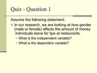 Quiz - Question 1 Assume the following statement: In our research, we are looking at how gender (male or female) affects the amount of money  individuals leave for tips at restaurants. What is the independent variable? What is the dependent variable? 