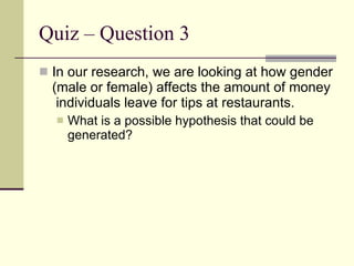 Quiz – Question 3  In our research, we are looking at how gender (male or female) affects the amount of money  individuals leave for tips at restaurants. What is a possible hypothesis that could be generated? 