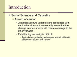 Introduction Social Science and Causality A word of caution  Just because two variables are associated with each other does not necessarily mean that the change in one variable will create a change in the other variable  Establishing causality is difficult  Typical data gathering techniques make it difficult to determine “cause” and “effect” 