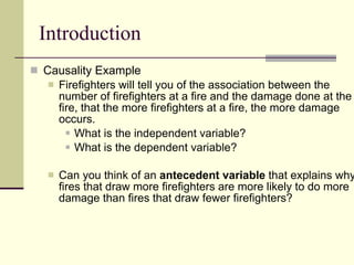 Introduction Causality Example Firefighters will tell you of the association between the number of firefighters at a fire and the damage done at the fire, that the more firefighters at a fire, the more damage occurs. What is the independent variable? What is the dependent variable? Can you think of an  antecedent variable  that explains why fires that draw more firefighters are more likely to do more damage than fires that draw fewer firefighters?  