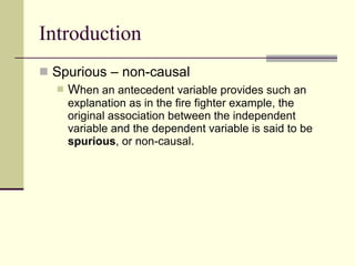 Introduction Spurious – non-causal W hen an antecedent variable provides such an explanation as in the fire fighter example, the original association between the independent variable and the dependent variable is said to be  spurious , or non-causal. 