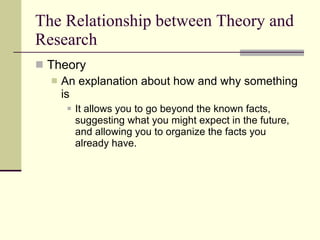 The Relationship between Theory and Research Theory  An explanation about how and why something is It allows you to go beyond the known facts, suggesting what you might expect in the future, and allowing you to organize the facts you already have. 