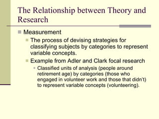 The Relationship between Theory and Research Measurement  The process of devising strategies for classifying subjects by categories to represent variable concepts.  Example from Adler and Clark focal research Classified units of analysis (people around retirement age) by categories (those who engaged in volunteer work and those that didn’t) to represent variable concepts (volunteering).  
