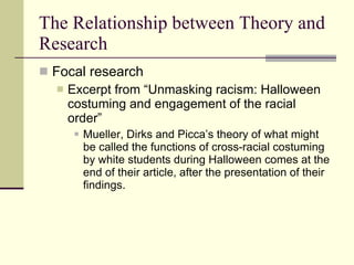 The Relationship between Theory and Research Focal research Excerpt from “Unmasking racism: Halloween costuming and engagement of the racial order” Mueller, Dirks and Picca’s theory of what might be called the functions of cross-racial costuming by white students during Halloween comes at the end of their article, after the presentation of their findings.  