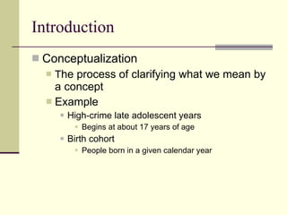 Introduction Conceptualization   T he process of clarifying what we mean by a concept Example High-crime late adolescent years Begins at about 17 years of age  Birth cohort People born in a given calendar year  