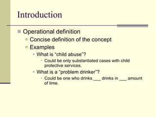 Introduction Operational definition  Concise definition of the concept Examples  What is “child abuse”? Could be only substantiated cases with child protective services. What is a “problem drinker”? Could be one who drinks ___ drinks in ___ amount of time.  