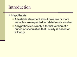 Introduction Hypothesis  A testable statement about how two or more variables are expected to relate to one another A hypothesis is simply a formal version of a hunch or speculation that usually is based on a theory.  