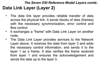 The Seven OSI Reference Model Layers contd..
Data Link Layer (Layer 2)
 •   The data link layer provides reliable transfer of data
     across the physical link. It sends blocks of data (frames)
     with the necessary synchronization, error control and
     flow control.
 •   It exchanges a "frame" with Data Link Layer on another
     node.
 •   The Data Link Layer provides services to the Network
     Layer above. It receives the data from layer 3 and adds
     the necessary control information, and sends it to the
     layer 1 as a frame. It also verifies the frame received
     from layer 1 and ensures the acknowledgement and
     sends the data up to the layer 3.


                                             CMC Limited
 