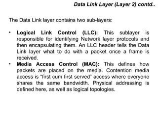 Data Link Layer (Layer 2) contd..

The Data Link layer contains two sub-layers:

•   Logical Link Control (LLC): This sublayer is
    responsible for identifying Network layer protocols and
    then encapsulating them. An LLC header tells the Data
    Link layer what to do with a packet once a frame is
    received.
•   Media Access Control (MAC): This defines how
    packets are placed on the media. Contention media
    access is “first cum first served” access where everyone
    shares the same bandwidth. Physical addressing is
    defined here, as well as logical topologies.



                                           CMC Limited
 