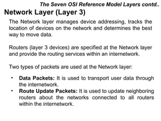The Seven OSI Reference Model Layers contd..
Network Layer (Layer 3)
 The Network layer manages device addressing, tracks the
 location of devices on the network and determines the best
 way to move data.

 Routers (layer 3 devices) are specified at the Network layer
 and provide the routing services within an internetwork.

 Two types of packets are used at the Network layer:

 •   Data Packets: It is used to transport user data through
     the internetwork.
 •   Route Update Packets: It is used to update neighboring
     routers about the networks connected to all routers
     within the internetwork.

                                            CMC Limited
 