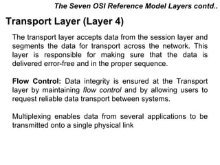 The Seven OSI Reference Model Layers contd..

Transport Layer (Layer 4)
 The transport layer accepts data from the session layer and
 segments the data for transport across the network. This
 layer is responsible for making sure that the data is
 delivered error-free and in the proper sequence.

 Flow Control: Data integrity is ensured at the Transport
 layer by maintaining flow control and by allowing users to
 request reliable data transport between systems.

 Multiplexing enables data from several applications to be
 transmitted onto a single physical link



                                           CMC Limited
 