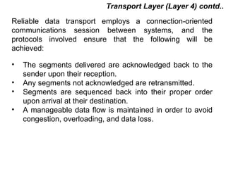 Transport Layer (Layer 4) contd..
Reliable data transport employs a connection-oriented
communications session between systems, and the
protocols involved ensure that the following will be
achieved:

•   The segments delivered are acknowledged back to the
    sender upon their reception.
•   Any segments not acknowledged are retransmitted.
•   Segments are sequenced back into their proper order
    upon arrival at their destination.
•   A manageable data flow is maintained in order to avoid
    congestion, overloading, and data loss.




                                          CMC Limited
 