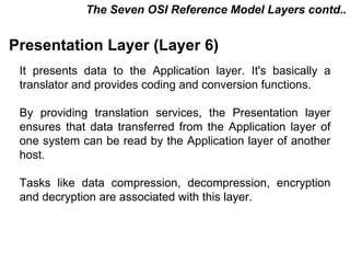 The Seven OSI Reference Model Layers contd..


Presentation Layer (Layer 6)
 It presents data to the Application layer. It's basically a
 translator and provides coding and conversion functions.

 By providing translation services, the Presentation layer
 ensures that data transferred from the Application layer of
 one system can be read by the Application layer of another
 host.

 Tasks like data compression, decompression, encryption
 and decryption are associated with this layer.



                                           CMC Limited
 