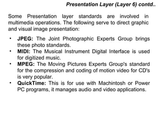 Presentation Layer (Layer 6) contd..

Some Presentation layer standards are involved in
multimedia operations. The following serve to direct graphic
and visual image presentation:
•   JPEG: The Joint Photographic Experts Group brings
    these photo standards.
•   MIDI: The Musical Instrument Digital Interface is used
    for digitized music.
•   MPEG: The Moving Pictures Experts Group's standard
    for the compression and coding of motion video for CD's
    is very popular.
•   QuickTime: This is for use with Machintosh or Power
    PC programs, it manages audio and video applications.



                                           CMC Limited
 