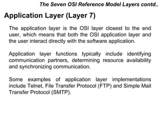 The Seven OSI Reference Model Layers contd..

Application Layer (Layer 7)
 The application layer is the OSI layer closest to the end
 user, which means that both the OSI application layer and
 the user interact directly with the software application.

 Application layer functions typically include identifying
 communication partners, determining resource availability
 and synchronizing communication.

 Some examples of application layer implementations
 include Telnet, File Transfer Protocol (FTP) and Simple Mail
 Transfer Protocol (SMTP).



                                            CMC Limited
 