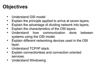 Objectives
 •   Understand OSI model
 •   Explain the principle applied to arrive at seven layers.
 •   Explain the advantage of dividing network into layers.
 •   Explain the characteristics of the OSI layers.
 •   Understand how communication done between
     systems using the OSI model.
 •   Explain different networking devices used in the OSI
     layer.
 •   Understand TCP/IP stack.
 •   Explain connectionless and connection oriented
     services.
 •   Understand Windowing


                                            CMC Limited
 