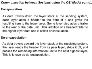 Communication between Systems using the OSI Model contd..

Encapsulation

As data travels down the layer stack at the sending system,
each layer adds a header to the front of it and gives the
resulting item to the lower layer. Some layer also adds a trailer
to the rear of the data unit. This addition of a header/trailer to
the higher layer data unit is called encapsulation.

De-encapsulation
As data travels upward the layer stack at the receiving system,
the layer reads the header from its peer layer, strips it off, and
passes the remaining information unit to the next highest layer.
This is known as de-encapsulation.


                                               CMC Limited
 