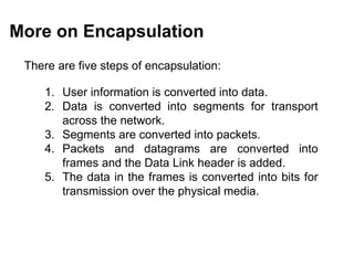 More on Encapsulation
 There are five steps of encapsulation:

    1. User information is converted into data.
    2. Data is converted into segments for transport
       across the network.
    3. Segments are converted into packets.
    4. Packets and datagrams are converted into
       frames and the Data Link header is added.
    5. The data in the frames is converted into bits for
       transmission over the physical media.




                                          CMC Limited
 