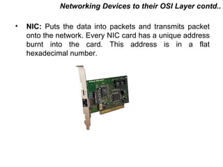 Networking Devices to their OSI Layer contd..

•   NIC: Puts the data into packets and transmits packet
    onto the network. Every NIC card has a unique address
    burnt into the card. This address is in a flat
    hexadecimal number.




                                         CMC Limited
 