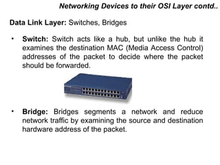 Networking Devices to their OSI Layer contd..

Data Link Layer: Switches, Bridges

•   Switch: Switch acts like a hub, but unlike the hub it
    examines the destination MAC (Media Access Control)
    addresses of the packet to decide where the packet
    should be forwarded.




•   Bridge: Bridges segments a network and reduce
    network traffic by examining the source and destination
    hardware address of the packet.



                                           CMC Limited
 