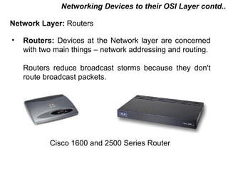 Networking Devices to their OSI Layer contd..

Network Layer: Routers

•   Routers: Devices at the Network layer are concerned
    with two main things – network addressing and routing.

    Routers reduce broadcast storms because they don't
    route broadcast packets.




           Cisco 1600 and 2500 Series Router

                                          CMC Limited
 
