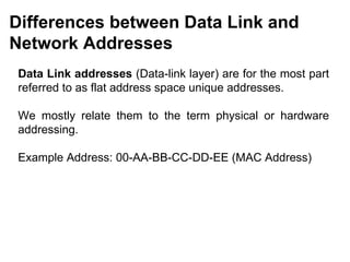 Differences between Data Link and
Network Addresses
 Data Link addresses (Data-link layer) are for the most part
 referred to as flat address space unique addresses.

 We mostly relate them to the term physical or hardware
 addressing.

 Example Address: 00-AA-BB-CC-DD-EE (MAC Address)




                                           CMC Limited
 
