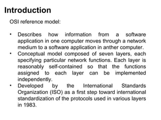 Introduction
 OSI reference model:

 •   Describes how information from a software
     application in one computer moves through a network
     medium to a software application in anther computer.
 •   Conceptual model composed of seven layers, each
     specifying particular network functions. Each layer is
     reasonably self-contained so that the functions
     assigned to each layer can be implemented
     independently.
 •   Developed      by    the    International    Standards
     Organization (ISO) as a first step toward international
     standardization of the protocols used in various layers
     in 1983.

                                             CMC Limited
 