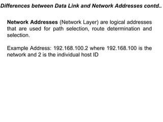 Differences between Data Link and Network Addresses contd..


  Network Addresses (Network Layer) are logical addresses
  that are used for path selection, route determination and
  selection.

  Example Address: 192.168.100.2 where 192.168.100 is the
  network and 2 is the individual host ID




                                           CMC Limited
 