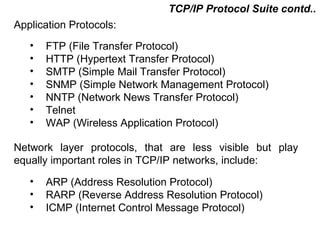 TCP/IP Protocol Suite contd..
Application Protocols:
   •   FTP (File Transfer Protocol)
   •   HTTP (Hypertext Transfer Protocol)
   •   SMTP (Simple Mail Transfer Protocol)
   •   SNMP (Simple Network Management Protocol)
   •   NNTP (Network News Transfer Protocol)
   •   Telnet
   •   WAP (Wireless Application Protocol)

Network layer protocols, that are less visible but play
equally important roles in TCP/IP networks, include:
   •   ARP (Address Resolution Protocol)
   •   RARP (Reverse Address Resolution Protocol)
   •   ICMP (Internet Control Message Protocol)

                                         CMC Limited
 